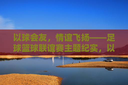 以球会友，情谊飞扬——足球篮球联谊赛主题纪实，以球会友，情谊飞扬——足球篮球联谊赛纪实