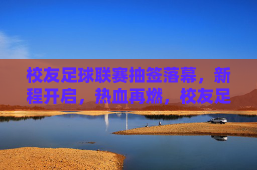 校友足球联赛抽签落幕，新程开启，热血再燃，校友足球联赛抽签落幕，新程开启热血再燃
