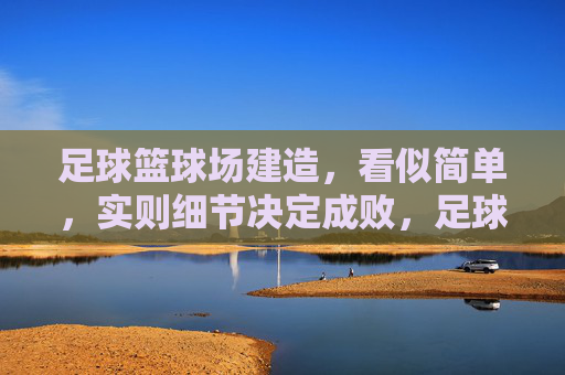 足球篮球场建造，看似简单，实则细节决定成败，足球篮球场建造，看似简单，细节定成败
