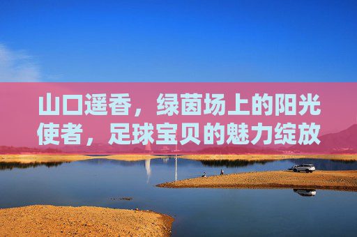 山口遥香,绿茵场上的阳光使者,足球宝贝的魅力绽放,山口遥香,绿茵场阳光使者,足球宝贝魅力绽放 山口遥香,绿茵场上的阳光使者,足球宝贝的魅力绽放,山口遥香,绿茵场阳光使者,足球宝贝魅力绽放