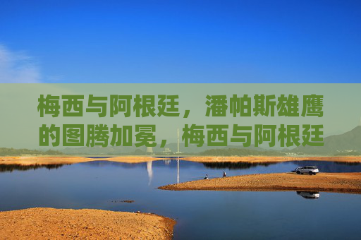 梅西与阿根廷，潘帕斯雄鹰的图腾加冕，梅西与阿根廷，潘帕斯雄鹰的图腾加冕