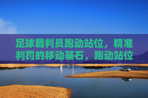 足球裁判员跑动站位，精准判罚的移动基石，跑动站位，足球裁判精准判罚的基石