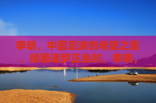 李明,中国足球的希望之星,绿茵逐梦正当时,李明,中国足球希望之星,绿茵逐梦正当时 李明,中国足球的希望之星,绿茵逐梦正当时,李明,中国足球希望之星,绿茵逐梦正当时