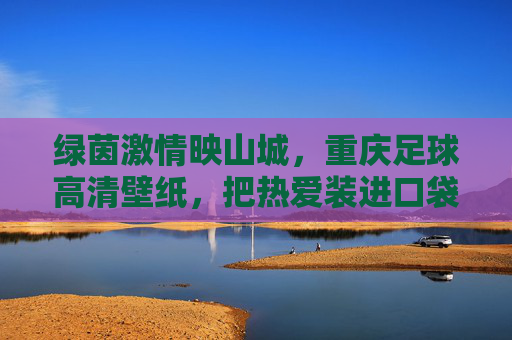 绿茵激情映山城，重庆足球高清壁纸，把热爱装进口袋，重庆足球壁纸，绿茵激情映山城，热爱装进口袋