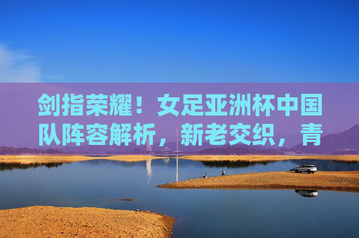 剑指荣耀!女足亚洲杯中国队阵容解析,新老交织,青春启航 剑指荣耀!女足亚洲杯中国队阵容解析,新老交织,青春启航