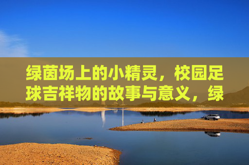 绿茵场上的小精灵,校园足球吉祥物的故事与意义,绿茵小精灵,校园足球吉祥物的故事与意义 绿茵场上的小精灵,校园足球吉祥物的故事与意义,绿茵小精灵,校园足球吉祥物的故事与意义