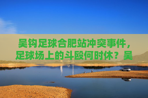 吴钩足球合肥站冲突事件,足球场上的斗殴何时休?吴钩足球合肥站冲突,足球场斗殴何时休? 吴钩足球合肥站冲突事件,足球场上的斗殴何时休?吴钩足球合肥站冲突,足球场斗殴何时休?