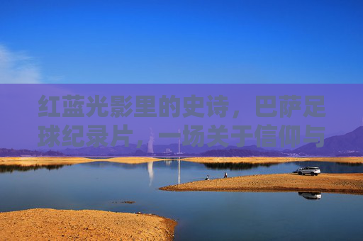 红蓝光影里的史诗,巴萨足球纪录片,一场关于信仰与传承的朝圣,红蓝光影里的信仰朝圣,巴萨足球纪录片 红蓝光影里的史诗,巴萨足球纪录片,一场关于信仰与传承的朝圣,红蓝光影里的信仰朝圣,巴萨足球纪录片
