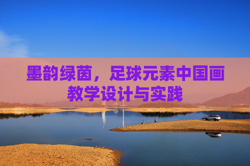 墨韵绿茵,足球元素中国画教学设计与实践 墨韵绿茵,足球元素中国画教学设计与实践