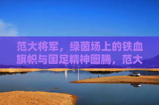 范大将军，绿茵场上的铁血旗帜与国足精神图腾，范大将军，绿茵铁血旗帜与国足精神图腾
