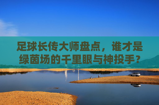 足球长传大师盘点,谁才是绿茵场的千里眼与神投手?足球长传大师,绿茵场的千里眼与神投手? 足球长传大师盘点,谁才是绿茵场的千里眼与神投手?足球长传大师,绿茵场的千里眼与神投手?