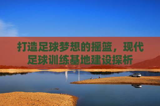 打造足球梦想的摇篮,现代足球训练基地建设探析 打造足球梦想的摇篮,现代足球训练基地建设探析