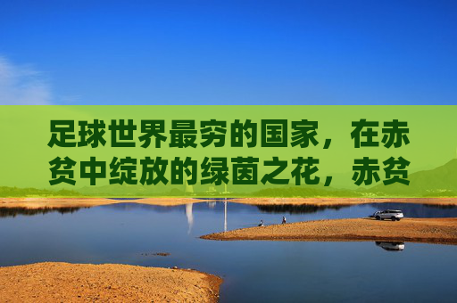 足球世界最穷的国家,在赤贫中绽放的绿茵之花,赤贫中的绿茵之花,足球世界最穷国家的绽放 足球世界最穷的国家,在赤贫中绽放的绿茵之花,赤贫中的绿茵之花,足球世界最穷国家的绽放
