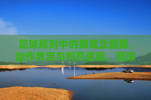足球规则中的踢或企图踢，动作界定与判罚逻辑，足球规则中踢或企图踢的动作界定与判罚逻辑