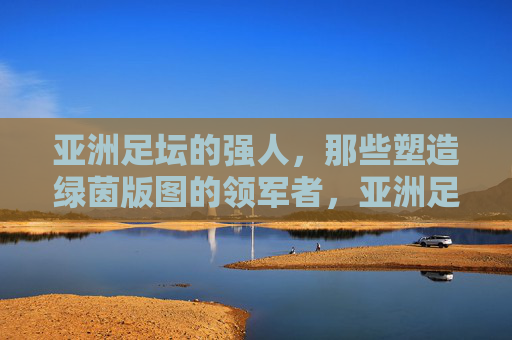 亚洲足坛的强人,那些塑造绿茵版图的领军者,亚洲足坛强人,绿茵版图的塑造者 亚洲足坛的强人,那些塑造绿茵版图的领军者,亚洲足坛强人,绿茵版图的塑造者
