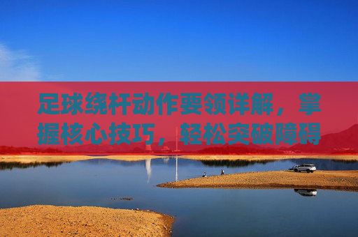 足球绕杆动作要领详解,掌握核心技巧,轻松突破障碍,足球绕杆,核心技巧与突破障碍动作要领详解 足球绕杆动作要领详解,掌握核心技巧,轻松突破障碍,足球绕杆,核心技巧与突破障碍动作要领详解