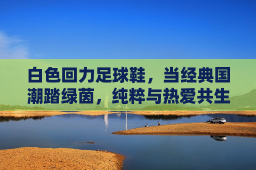 白色回力足球鞋,当经典国潮踏绿茵,纯粹与热爱共生长,白色回力国潮踏绿茵,纯粹与热爱共生长 白色回力足球鞋,当经典国潮踏绿茵,纯粹与热爱共生长,白色回力国潮踏绿茵,纯粹与热爱共生长