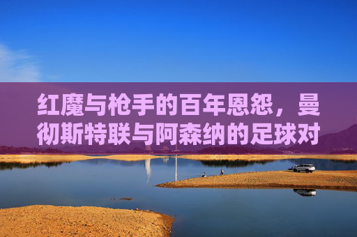 红魔与枪手的百年恩怨，曼彻斯特联与阿森纳的足球对决，红魔与枪手的百年恩怨，曼彻斯特联与阿森纳足球对决