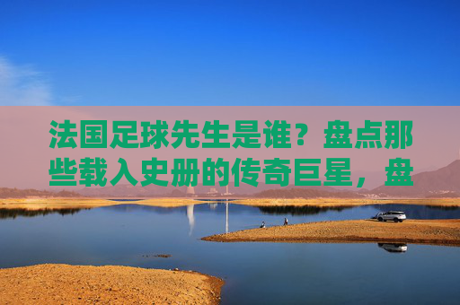 法国足球先生是谁？盘点那些载入史册的传奇巨星，盘点法国足球先生，载入史册的传奇巨星