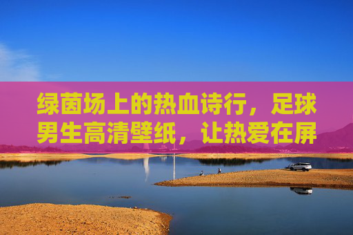 绿茵场上的热血诗行，足球男生高清壁纸，让热爱在屏幕里永驻，绿茵热血诗行，足球男生高清壁纸，热爱永驻