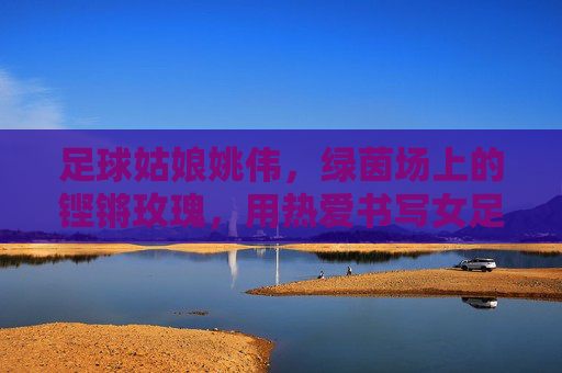 足球姑娘姚伟,绿茵场上的铿锵玫瑰,用热爱书写女足传奇,姚伟,绿茵铿锵玫瑰,热爱书写女足传奇 足球姑娘姚伟,绿茵场上的铿锵玫瑰,用热爱书写女足传奇,姚伟,绿茵铿锵玫瑰,热爱书写女足传奇