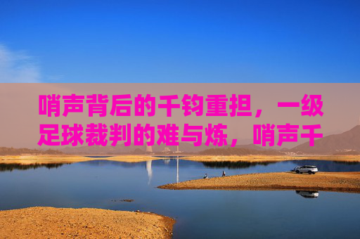 哨声背后的千钧重担,一级足球裁判的难与炼,哨声千钧,一级足球裁判的负重与淬炼 哨声背后的千钧重担,一级足球裁判的难与炼,哨声千钧,一级足球裁判的负重与淬炼