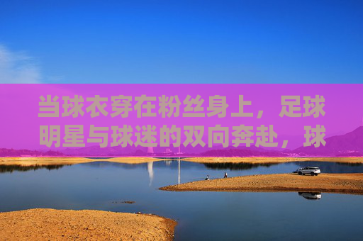 当球衣穿在粉丝身上,足球明星与球迷的双向奔赴,球衣为媒,明星球迷双向奔赴 当球衣穿在粉丝身上,足球明星与球迷的双向奔赴,球衣为媒,明星球迷双向奔赴