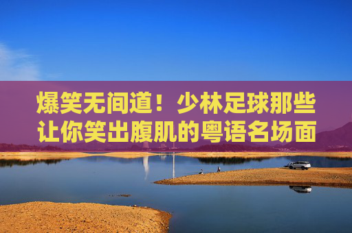 爆笑无间道!少林足球那些让你笑出腹肌的粤语名场面,少林足球粤语爆笑名场面,无间道笑出腹肌 爆笑无间道!少林足球那些让你笑出腹肌的粤语名场面,少林足球粤语爆笑名场面,无间道笑出腹肌