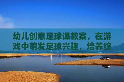 幼儿创意足球课教案,在游戏中萌发足球兴趣,培养综合能力,幼儿创意足球课,游戏中萌发兴趣,培育综合能力 幼儿创意足球课教案,在游戏中萌发足球兴趣,培养综合能力,幼儿创意足球课,游戏中萌发兴趣,培育综合能力