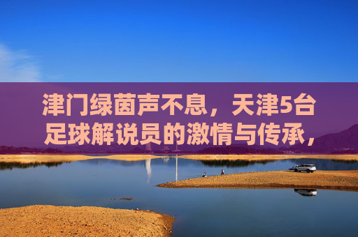 津门绿茵声不息,天津5台足球解说员的激情与传承,津门绿茵声不息,天津五台足球解说员的激情与传承 津门绿茵声不息,天津5台足球解说员的激情与传承,津门绿茵声不息,天津五台足球解说员的激情与传承