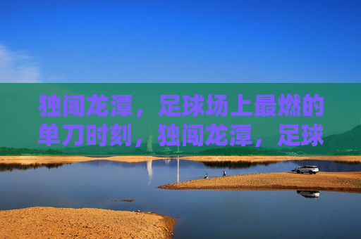 独闯龙潭,足球场上最燃的单刀时刻,独闯龙潭,足球场最燃单刀时刻 独闯龙潭,足球场上最燃的单刀时刻,独闯龙潭,足球场最燃单刀时刻