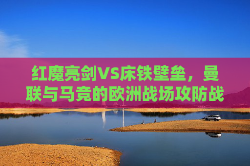 红魔亮剑VS床铁壁垒，曼联与马竞的欧洲战场攻防战，红魔亮剑VS床铁壁垒，曼联马竞欧战攻防战