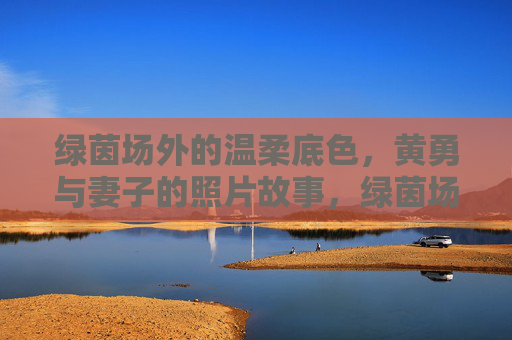 绿茵场外的温柔底色,黄勇与妻子的照片故事,绿茵场外的温柔底色,黄勇与妻子的照片故事 绿茵场外的温柔底色,黄勇与妻子的照片故事,绿茵场外的温柔底色,黄勇与妻子的照片故事