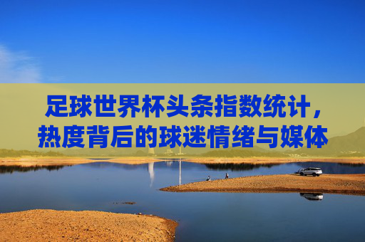 足球世界杯头条指数统计,热度背后的球迷情绪与媒体焦点 足球世界杯头条指数统计,热度背后的球迷情绪与媒体焦点