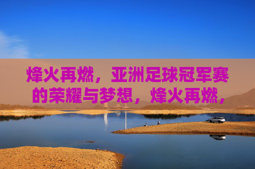 烽火再燃,亚洲足球冠军赛的荣耀与梦想,烽火再燃,亚洲足球冠军赛的荣耀与梦想 烽火再燃,亚洲足球冠军赛的荣耀与梦想,烽火再燃,亚洲足球冠军赛的荣耀与梦想