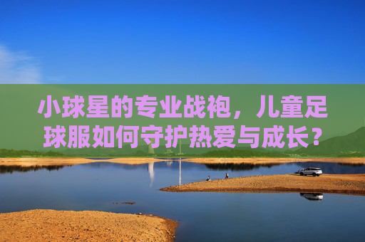 小球星的专业战袍,儿童足球服如何守护热爱与成长?儿童足球服,守护小球星热爱与成长的专业战袍 小球星的专业战袍,儿童足球服如何守护热爱与成长?儿童足球服,守护小球星热爱与成长的专业战袍
