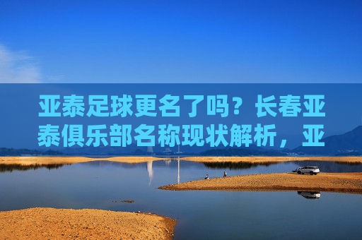亚泰足球更名了吗？长春亚泰俱乐部名称现状解析，亚泰足球更名了吗？长春亚泰俱乐部名称现状