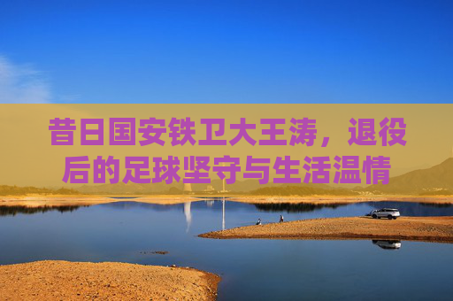 昔日国安铁卫大王涛，退役后的足球坚守与生活温情