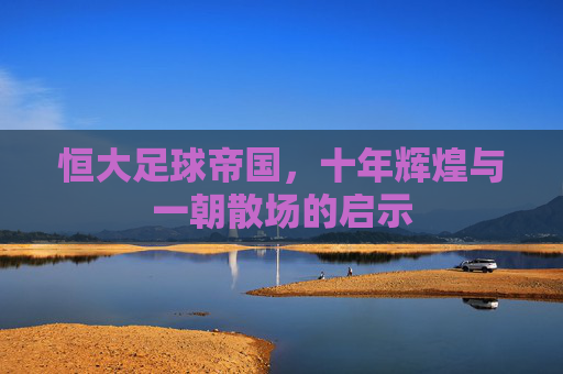 恒大足球帝国，十年辉煌与一朝散场的启示