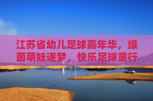 江苏省幼儿足球嘉年华,绿茵萌娃逐梦,快乐足球童行,江苏省幼儿足球嘉年华,绿茵萌娃逐梦,快乐足球童行 江苏省幼儿足球嘉年华,绿茵萌娃逐梦,快乐足球童行,江苏省幼儿足球嘉年华,绿茵萌娃逐梦,快乐足球童行