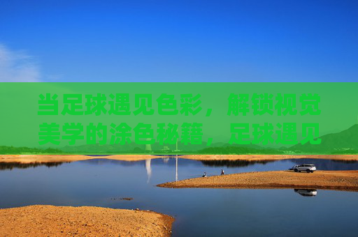 当足球遇见色彩,解锁视觉美学的涂色秘籍,足球遇见色彩,视觉美学的涂色秘籍 当足球遇见色彩,解锁视觉美学的涂色秘籍,足球遇见色彩,视觉美学的涂色秘籍