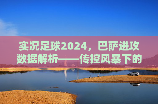 实况足球2024,巴萨进攻数据解析——传控风暴下的效率密码,实况足球2024巴萨进攻数据解析,传控风暴下的效率密码 实况足球2024,巴萨进攻数据解析——传控风暴下的效率密码,实况足球2024巴萨进攻数据解析,传控风暴下的效率密码