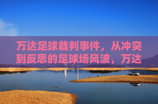 万达足球裁判事件,从冲突到反思的足球场风波,万达足球裁判风波,从冲突到反思 万达足球裁判事件,从冲突到反思的足球场风波,万达足球裁判风波,从冲突到反思