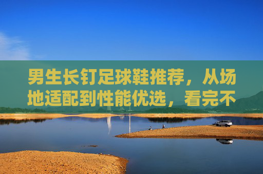 男生长钉足球鞋推荐,从场地适配到性能优选,看完不踩坑,男生长钉足球鞋推荐,场地适配与性能优选,避坑指南 男生长钉足球鞋推荐,从场地适配到性能优选,看完不踩坑,男生长钉足球鞋推荐,场地适配与性能优选,避坑指南