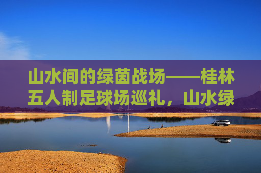 山水间的绿茵战场——桂林五人制足球场巡礼,山水绿茵战场——桂林五人制足球场巡礼 山水间的绿茵战场——桂林五人制足球场巡礼,山水绿茵战场——桂林五人制足球场巡礼