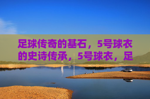 足球传奇的基石,5号球衣的史诗传承,5号球衣,足球传奇的史诗基石 足球传奇的基石,5号球衣的史诗传承,5号球衣,足球传奇的史诗基石