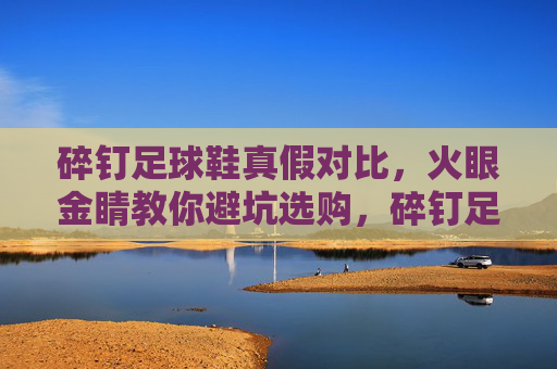 碎钉足球鞋真假对比,火眼金睛教你避坑选购,碎钉足球鞋真假对比,火眼金睛教你避坑选购 碎钉足球鞋真假对比,火眼金睛教你避坑选购,碎钉足球鞋真假对比,火眼金睛教你避坑选购