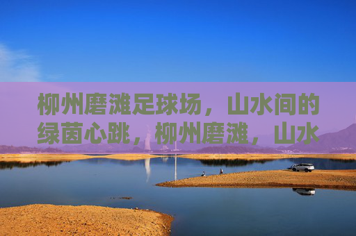 柳州磨滩足球场，山水间的绿茵心跳，柳州磨滩，山水绿茵的心跳