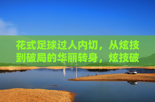 花式足球过人内切，从炫技到破局的华丽转身，炫技破局，花式足球过人内切的华丽转身