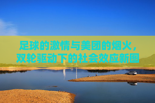 足球的激情与美团的烟火,双轮驱动下的社会效应新图景,足球激情与美团烟火双轮驱动,社会效应新图景 足球的激情与美团的烟火,双轮驱动下的社会效应新图景,足球激情与美团烟火双轮驱动,社会效应新图景